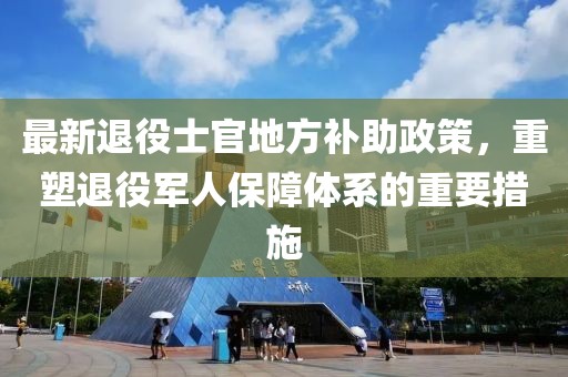 最新退役士官地方補助政策，重塑退役軍人保障體系的重要措施