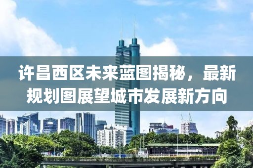 許昌西區(qū)未來藍圖揭秘，最新規(guī)劃圖展望城市發(fā)展新方向