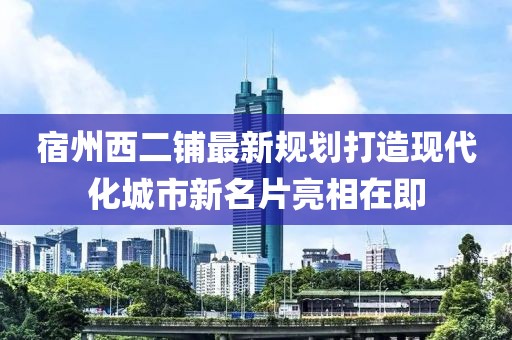 宿州西二鋪?zhàn)钚乱?guī)劃打造現(xiàn)代化城市新名片亮相在即