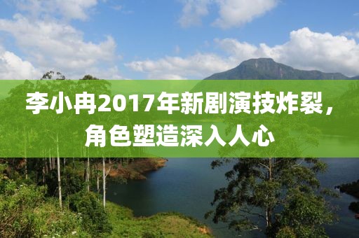 李小冉2017年新劇演技炸裂，角色塑造深入人心