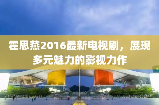 霍思燕2016最新電視劇，展現(xiàn)多元魅力的影視力作