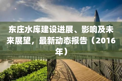 東莊水庫(kù)建設(shè)進(jìn)展、影響及未來展望，最新動(dòng)態(tài)報(bào)告（2016年）