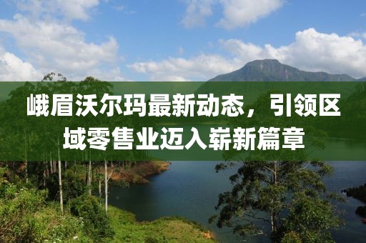 峨眉沃爾瑪最新動態(tài)，引領(lǐng)區(qū)域零售業(yè)邁入嶄新篇章