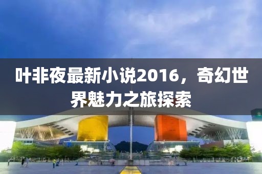 葉非夜最新小說2016，奇幻世界魅力之旅探索