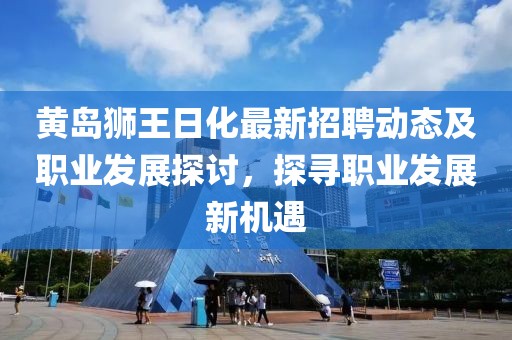 黃島獅王日化最新招聘動態(tài)及職業(yè)發(fā)展探討，探尋職業(yè)發(fā)展新機遇