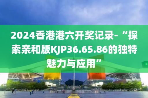 2024香港港六開獎記錄-“探索親和版KJP36.65.86的獨(dú)特魅力與應(yīng)用”