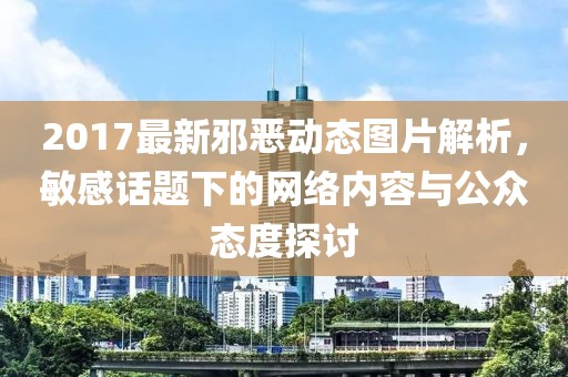 2017最新邪惡動態(tài)圖片解析，敏感話題下的網(wǎng)絡(luò)內(nèi)容與公眾態(tài)度探討