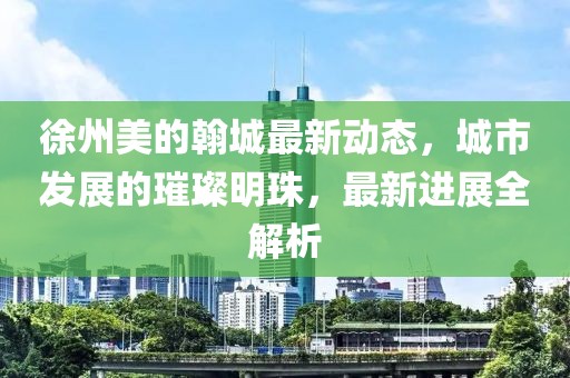 徐州美的翰城最新動態(tài)，城市發(fā)展的璀璨明珠，最新進展全解析