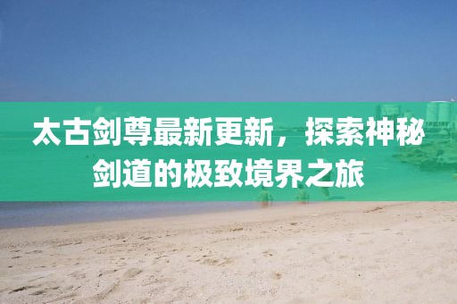 太古劍尊最新更新，探索神秘劍道的極致境界之旅