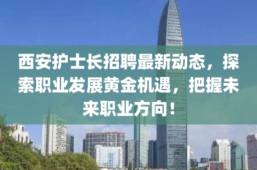 西安護士長招聘最新動態(tài)，探索職業(yè)發(fā)展黃金機遇，把握未來職業(yè)方向！