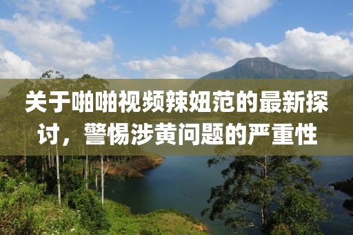 關(guān)于啪啪視頻辣妞范的最新探討，警惕涉黃問題的嚴(yán)重性