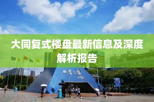 大同復式樓盤最新信息及深度解析報告