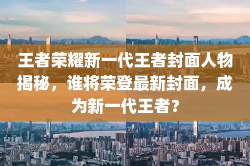 王者榮耀新一代王者封面人物揭秘，誰將榮登最新封面，成為新一代王者？