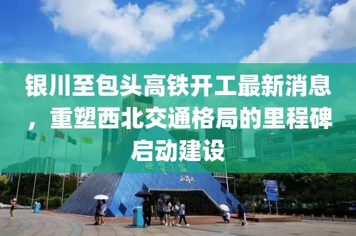 銀川至包頭高鐵開工最新消息，重塑西北交通格局的里程碑啟動建設