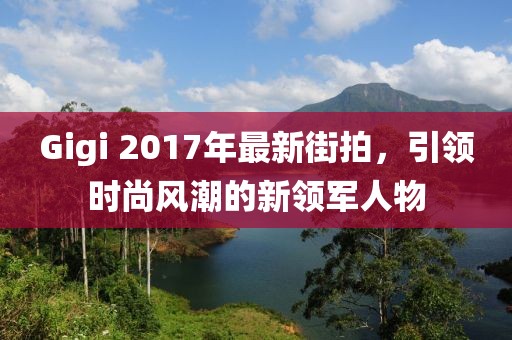 Gigi 2017年最新街拍，引領(lǐng)時(shí)尚風(fēng)潮的新領(lǐng)軍人物