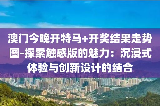 澳門今晚開(kāi)特馬+開(kāi)獎(jiǎng)結(jié)果走勢(shì)圖-探索觸感版的魅力：沉浸式體驗(yàn)與創(chuàng)新設(shè)計(jì)的結(jié)合