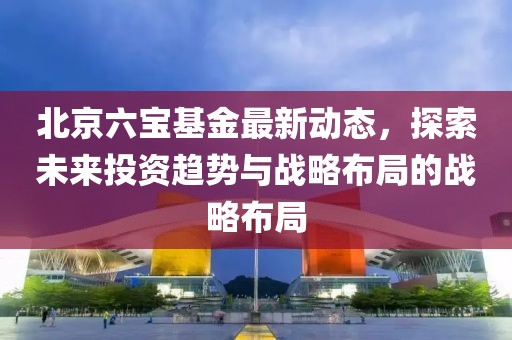 北京六寶基金最新動態(tài)，探索未來投資趨勢與戰(zhàn)略布局的戰(zhàn)略布局