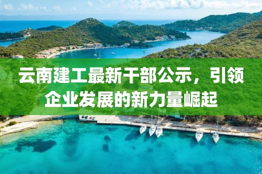 云南建工最新干部公示，引領(lǐng)企業(yè)發(fā)展的新力量崛起