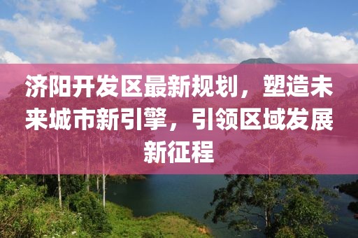 濟(jì)陽開發(fā)區(qū)最新規(guī)劃，塑造未來城市新引擎，引領(lǐng)區(qū)域發(fā)展新征程