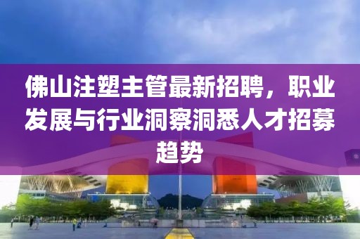 佛山注塑主管最新招聘，職業(yè)發(fā)展與行業(yè)洞察洞悉人才招募趨勢