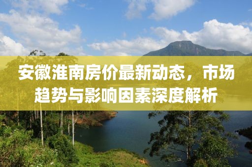 安徽淮南房價最新動態(tài)，市場趨勢與影響因素深度解析