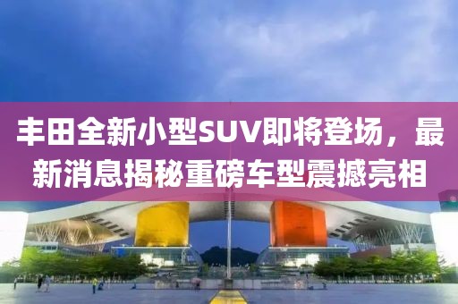 豐田全新小型SUV即將登場，最新消息揭秘重磅車型震撼亮相