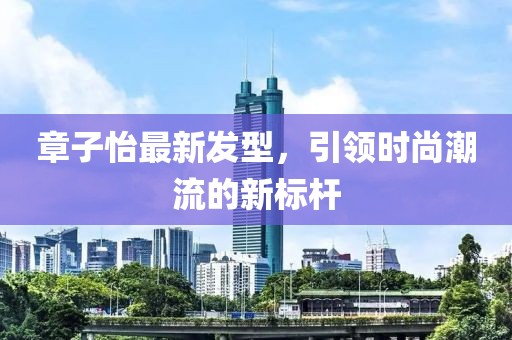 章子怡最新發(fā)型，引領(lǐng)時尚潮流的新標桿