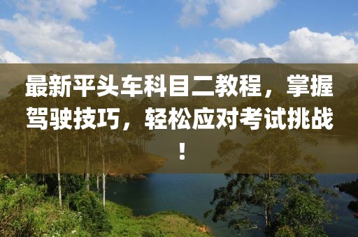 最新平頭車科目二教程，掌握駕駛技巧，輕松應對考試挑戰(zhàn)！