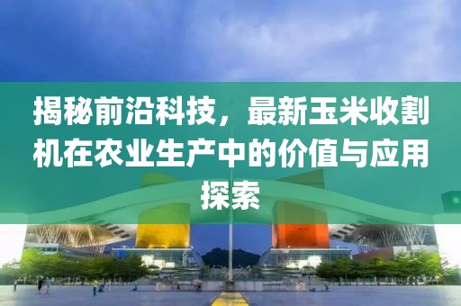 揭秘前沿科技，最新玉米收割機(jī)在農(nóng)業(yè)生產(chǎn)中的價(jià)值與應(yīng)用探索