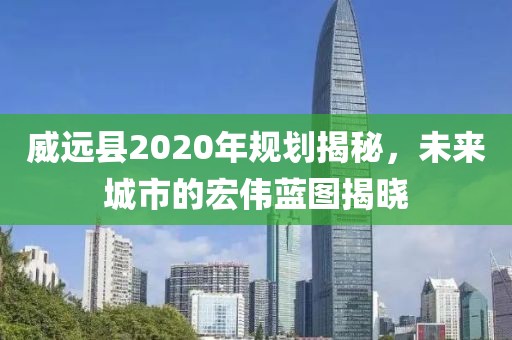 威遠(yuǎn)縣2020年規(guī)劃揭秘，未來城市的宏偉藍(lán)圖揭曉