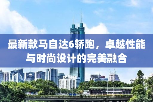 最新款馬自達6轎跑，卓越性能與時尚設計的完美融合