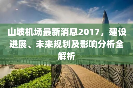 山坡機場最新消息2017，建設(shè)進展、未來規(guī)劃及影響分析全解析