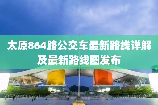 太原864路公交車最新路線詳解及最新路線圖發(fā)布