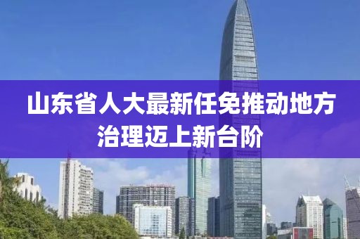 山東省人大最新任免推動地方治理邁上新臺階