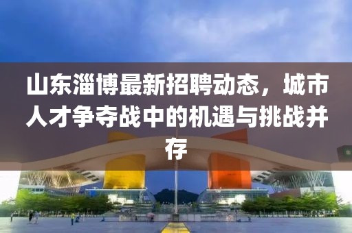 山東淄博最新招聘動態(tài)，城市人才爭奪戰(zhàn)中的機(jī)遇與挑戰(zhàn)并存