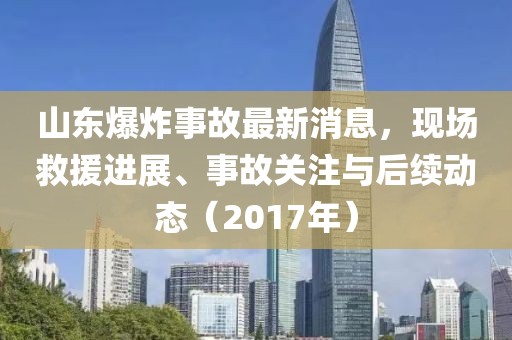 山東爆炸事故最新消息，現(xiàn)場救援進展、事故關(guān)注與后續(xù)動態(tài)（2017年）