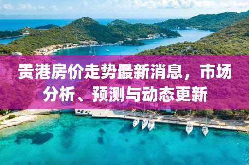 貴港房價走勢最新消息，市場分析、預(yù)測與動態(tài)更新