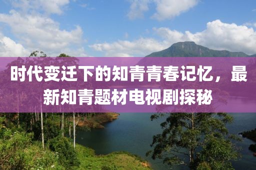 時(shí)代變遷下的知青青春記憶，最新知青題材電視劇探秘