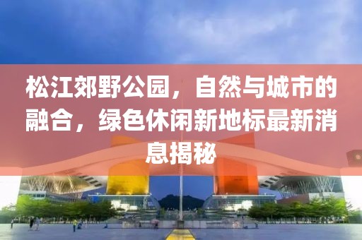 松江郊野公園，自然與城市的融合，綠色休閑新地標(biāo)最新消息揭秘