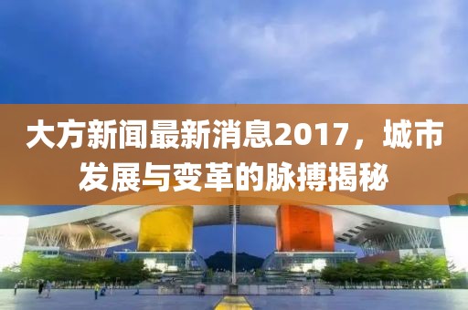 大方新聞最新消息2017，城市發(fā)展與變革的脈搏揭秘