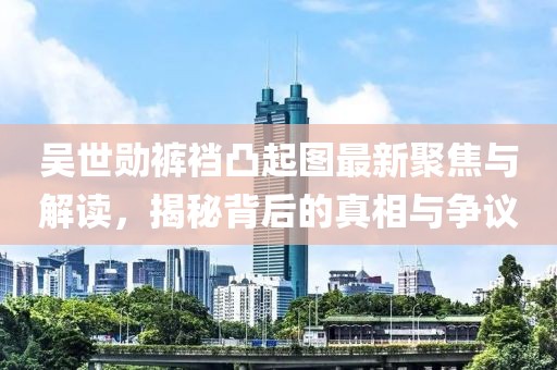 吳世勛褲襠凸起圖最新聚焦與解讀，揭秘背后的真相與爭議