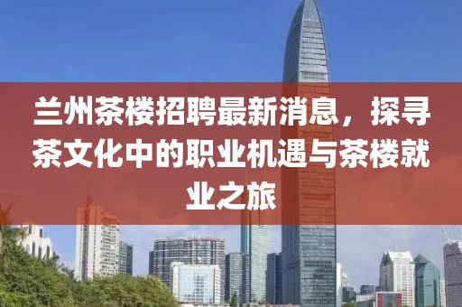 蘭州茶樓招聘最新消息，探尋茶文化中的職業(yè)機遇與茶樓就業(yè)之旅