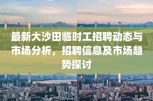 最新大沙田臨時(shí)工招聘動(dòng)態(tài)與市場(chǎng)分析，招聘信息及市場(chǎng)趨勢(shì)探討