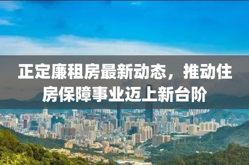 正定廉租房最新動態(tài)，推動住房保障事業(yè)邁上新臺階