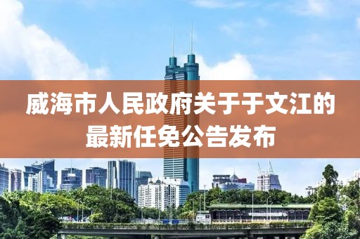 威海市人民政府關(guān)于于文江的最新任免公告發(fā)布