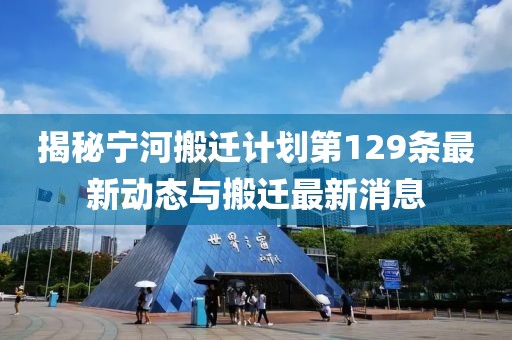 揭秘寧河搬遷計(jì)劃第129條最新動(dòng)態(tài)與搬遷最新消息