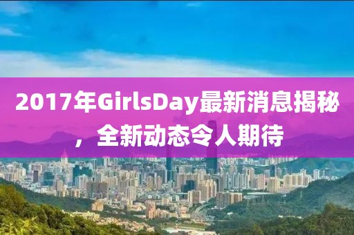 2017年GirlsDay最新消息揭秘，全新動(dòng)態(tài)令人期待