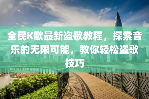 全民K歌最新盜歌教程，探索音樂的無限可能，教你輕松盜歌技巧