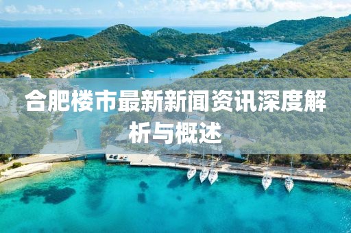 合肥樓市最新新聞資訊深度解析與概述