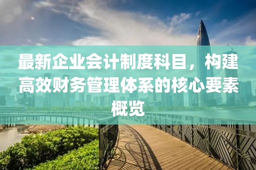 最新企業(yè)會計制度科目，構(gòu)建高效財務(wù)管理體系的核心要素概覽